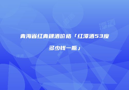 青海省红青稞酒价格「红潭酒53度多少钱一瓶」