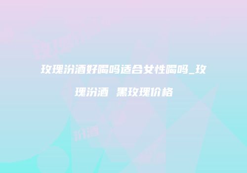 玫瑰汾酒好喝吗适合女性喝吗_玫瑰汾酒 黑玫瑰价格