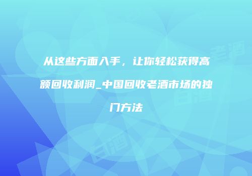 从这些方面入手，让你轻松获得高额回收利润_中国回收老酒市场的独门方法