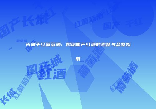 长城干红葡萄酒：揭秘国产红酒的翘楚与品鉴指南