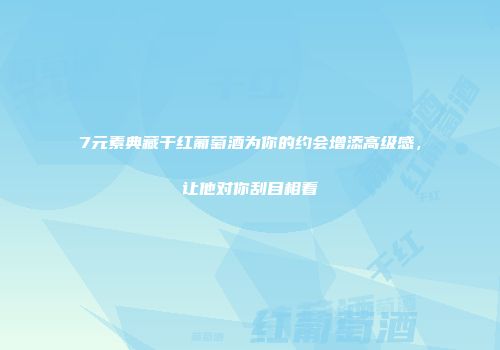 7元素典藏干红葡萄酒为你的约会增添高级感，让他对你刮目相看
