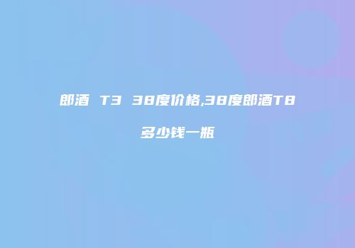 郎酒 T3 38度价格,38度郎酒T8多少钱一瓶