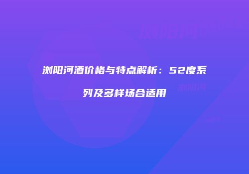 浏阳河酒价格与特点解析：52度系列及多样场合适用