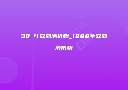 38℃红喜郎酒价格_1999年喜郎酒价格