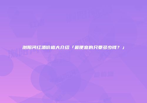 浏阳河红酒价格大介绍「最便宜的只要多少钱？」