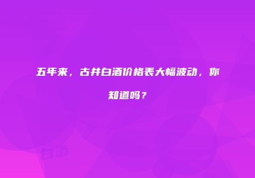五年来，古井白酒价格表大幅波动，你知道吗？