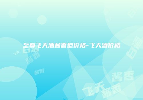 至尊飞天酒酱香型价格-飞天酒价格