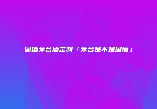 国酒茅台酒定制「茅台是不是国酒」