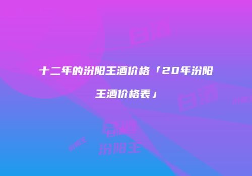 十二年的汾阳王酒价格「20年汾阳王酒价格表」