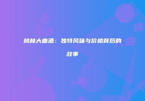 桃林大曲酒：独特风味与价格背后的故事