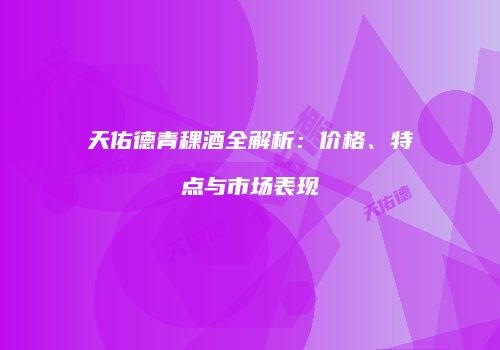 天佑德青稞酒全解析：价格、特点与市场表现