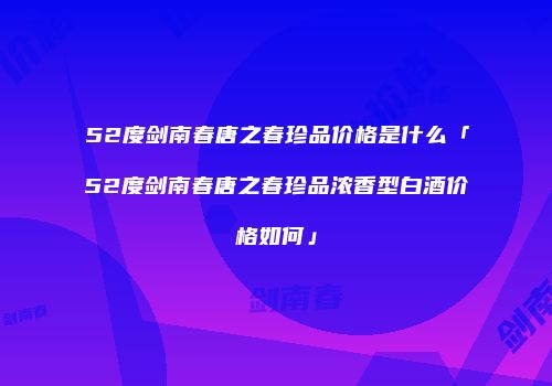 52度剑南春唐之春珍品价格是什么「52度剑南春唐之春珍品浓香型白酒价格如何」