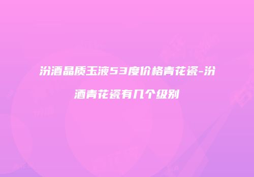 汾酒晶质玉液53度价格青花瓷-汾酒青花瓷有几个级别