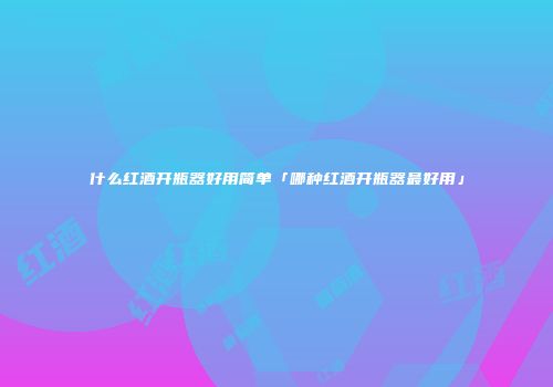 什么红酒开瓶器好用简单「哪种红酒开瓶器最好用」