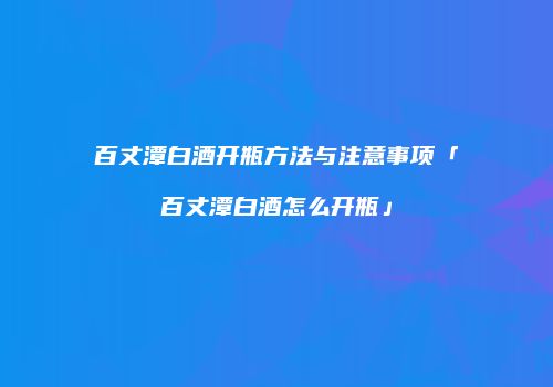 百丈潭白酒开瓶方法与注意事项「百丈潭白酒怎么开瓶」
