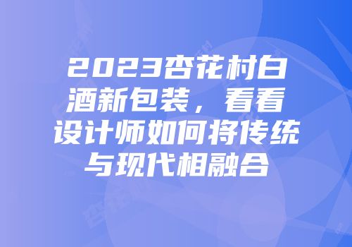 2023杏花村白酒新包装，看看设计师如何将传统与现代相融合