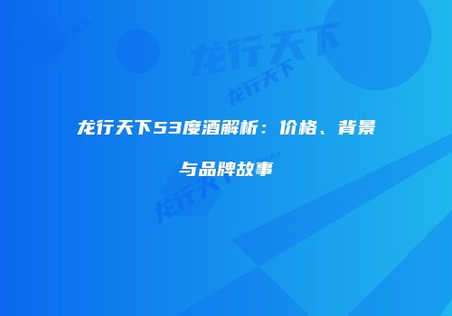 龙行天下53度酒解析：价格、背景与品牌故事