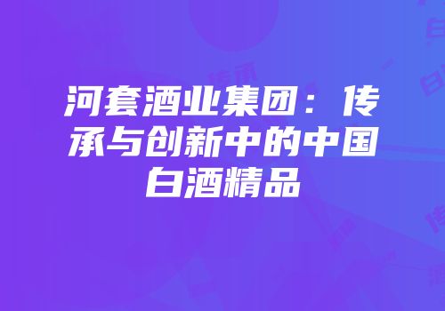 河套酒业集团：传承与创新中的中国白酒精品