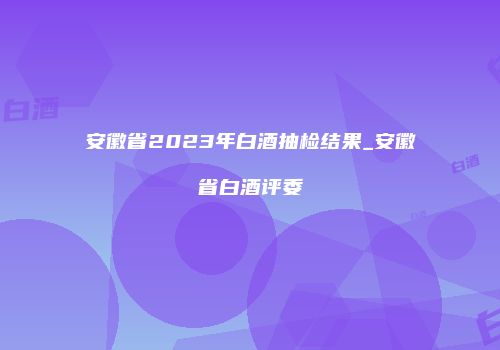安徽省2023年白酒抽检结果_安徽省白酒评委