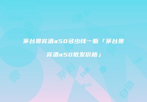 茅台贵宾酒a50多少钱一瓶「茅台贵宾酒a50批发价格」