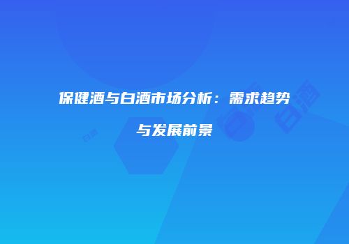 保健酒与白酒市场分析：需求趋势与发展前景