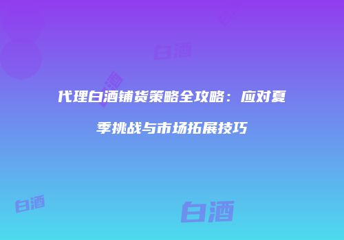 代理白酒铺货策略全攻略：应对夏季挑战与市场拓展技巧