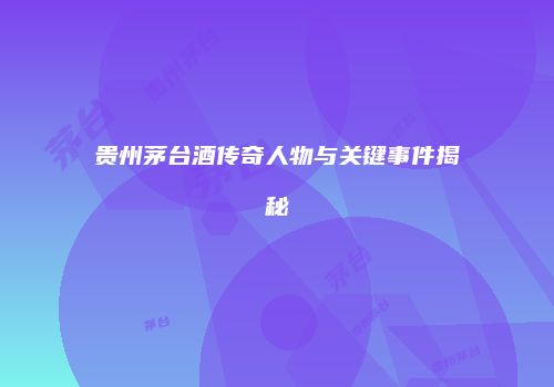 贵州茅台酒传奇人物与关键事件揭秘
