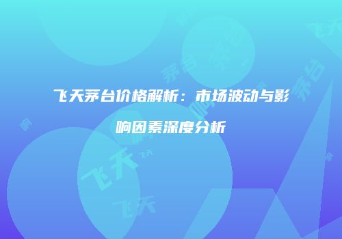 飞天茅台价格解析：市场波动与影响因素深度分析