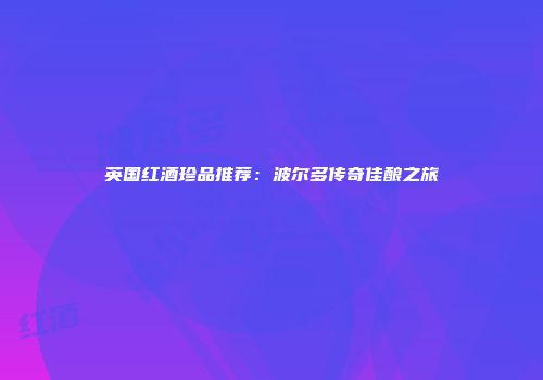 英国红酒珍品推荐：波尔多传奇佳酿之旅