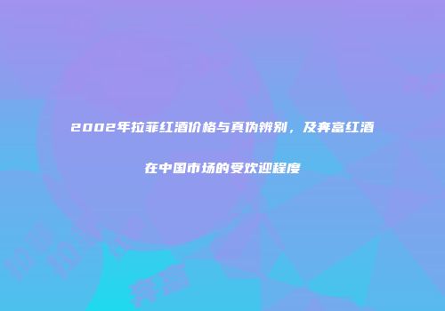 2002年拉菲红酒价格与真伪辨别，及奔富红酒在中国市场的受欢迎程度