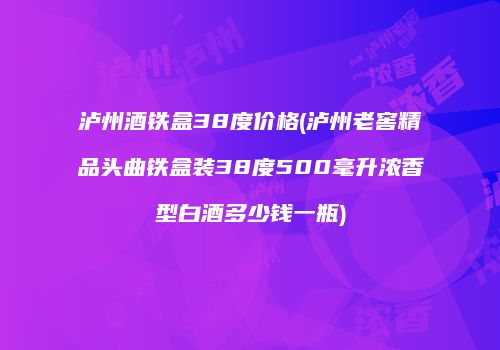 泸州酒铁盒38度价格(泸州老窖精品头曲铁盒装38度500毫升浓香型白酒多少钱一瓶)