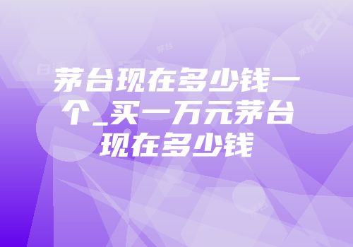 茅台现在多少钱一个_买一万元茅台现在多少钱