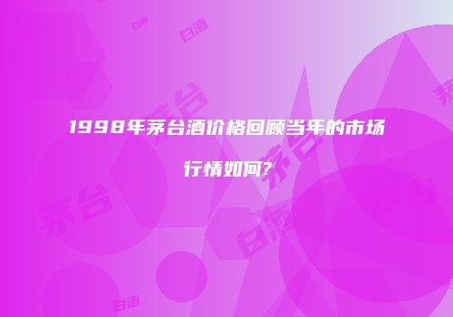 1998年茅台酒价格回顾当年的市场行情如何?