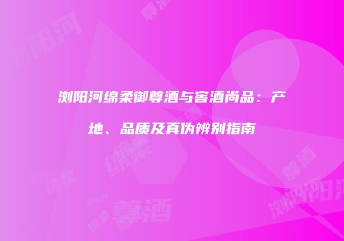 浏阳河绵柔御尊酒与窖酒尚品：产地、品质及真伪辨别指南