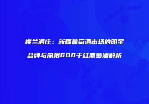 楼兰酒庄：新疆葡萄酒市场的明星品牌与深根600干红葡萄酒解析