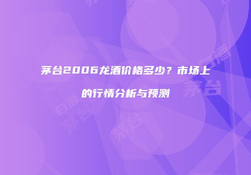 茅台2006龙酒价格多少？市场上的行情分析与预测
