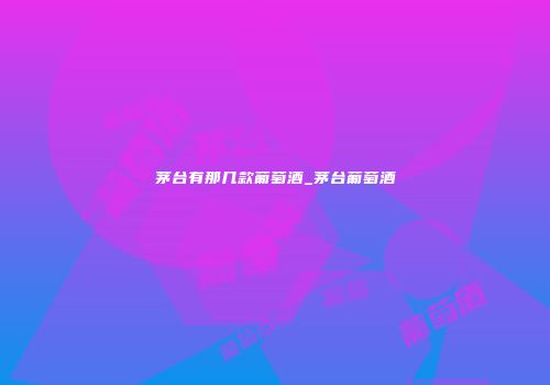 茅台有那几款葡萄酒_茅台葡萄酒