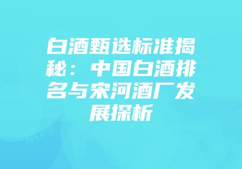 白酒甄选标准揭秘：中国白酒排名与宋河酒厂发展探析