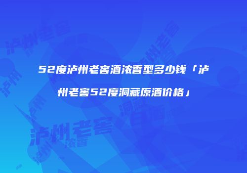 52度泸州老窖酒浓香型多少钱「泸州老窖52度洞藏原酒价格」