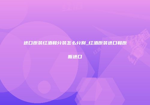 进口原装红酒和分装怎么分别_红酒原装进口和原瓶进口