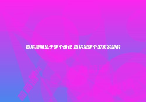 香槟酒诞生于哪个世纪,香槟是哪个国家发明的