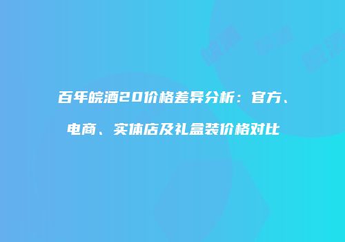 百年皖酒20价格差异分析：官方、电商、实体店及礼盒装价格对比