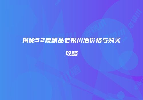 揭秘52度精品老银川酒价格与购买攻略