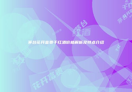 茅台花开富贵干红酒价格解析及特点介绍