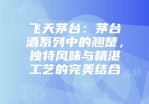 飞天茅台：茅台酒系列中的翘楚，独特风味与精湛工艺的完美结合