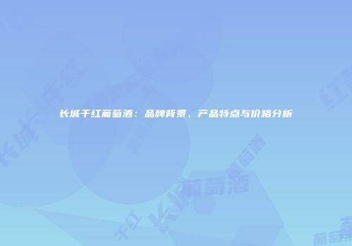 长城干红葡萄酒：品牌背景、产品特点与价格分析