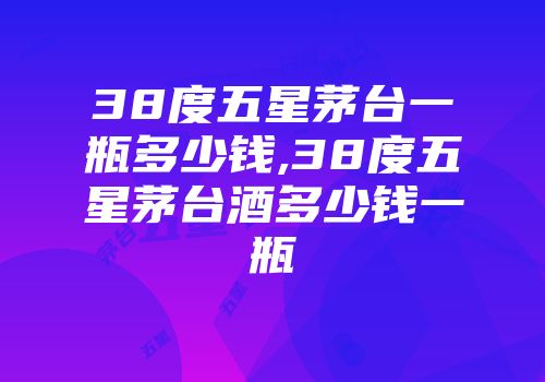 38度五星茅台一瓶多少钱,38度五星茅台酒多少钱一瓶