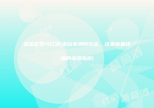品鉴尼罗河红酒(来自非洲的珍品，这里有最详细的品酒指南)