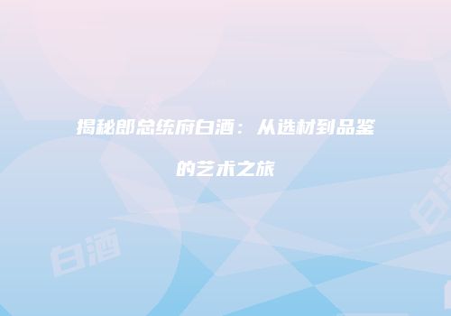 揭秘郎总统府白酒：从选材到品鉴的艺术之旅