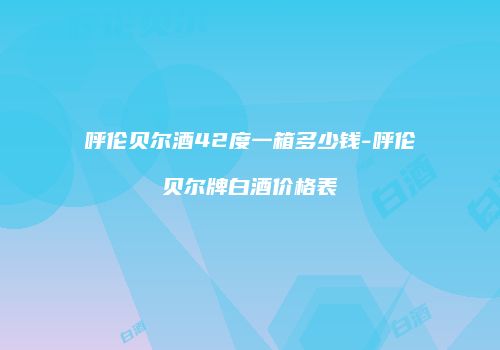 呼伦贝尔酒42度一箱多少钱-呼伦贝尔牌白酒价格表